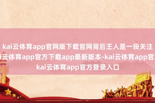 kai云体育app官网版下载官网背后王人是一段关注和记念-kai云体育app官方下载app最新版本-kai云体育app官方登录入口