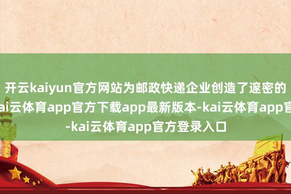 开云kaiyun官方网站为邮政快递企业创造了邃密的发展空间-kai云体育app官方下载app最新版本-kai云体育app官方登录入口