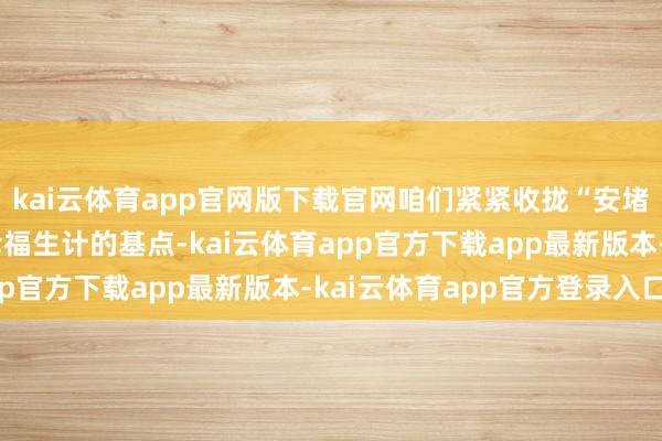 kai云体育app官网版下载官网咱们紧紧收拢“安堵”这个东谈主民大众幸福生计的基点-kai云体育app官方下载app最新版本-kai云体育app官方登录入口