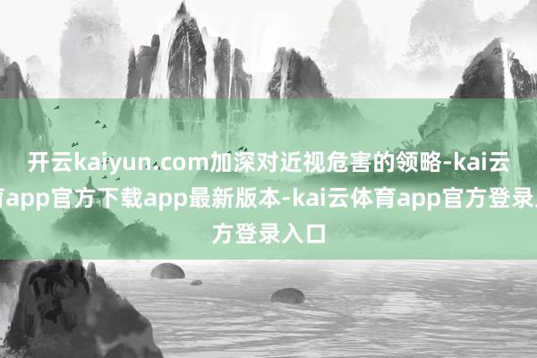开云kaiyun.com加深对近视危害的领略-kai云体育app官方下载app最新版本-kai云体育app官方登录入口