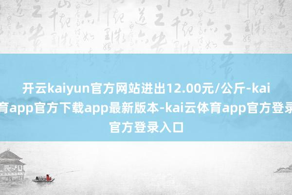 开云kaiyun官方网站进出12.00元/公斤-kai云体育app官方下载app最新版本-kai云体育app官方登录入口