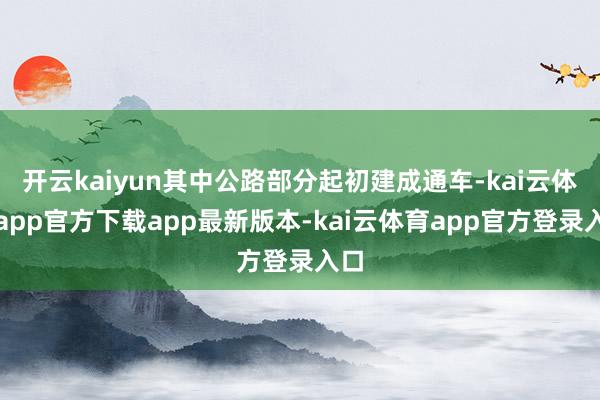 开云kaiyun其中公路部分起初建成通车-kai云体育app官方下载app最新版本-kai云体育app官方登录入口