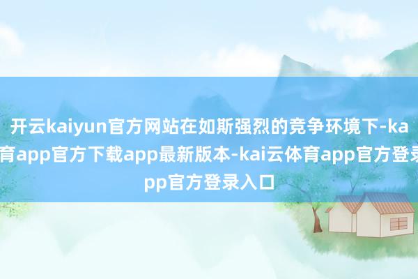 开云kaiyun官方网站在如斯强烈的竞争环境下-kai云体育app官方下载app最新版本-kai云体育app官方登录入口