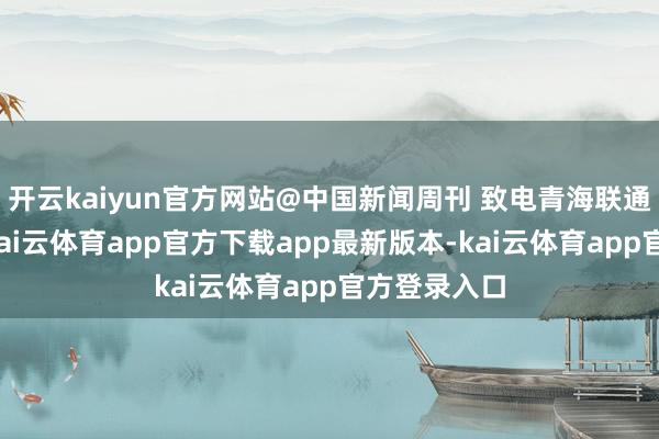 开云kaiyun官方网站@中国新闻周刊 致电青海联通客服盘问-kai云体育app官方下载app最新版本-kai云体育app官方登录入口