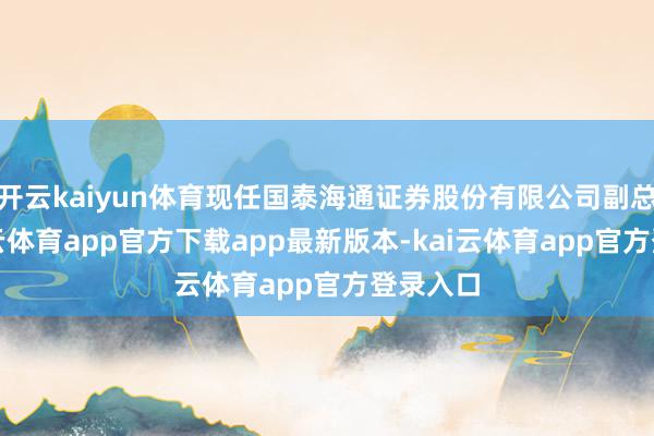 开云kaiyun体育现任国泰海通证券股份有限公司副总裁-kai云体育app官方下载app最新版本-kai云体育app官方登录入口
