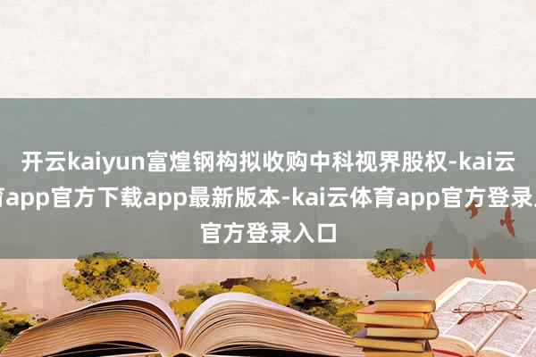 开云kaiyun富煌钢构拟收购中科视界股权-kai云体育app官方下载app最新版本-kai云体育app官方登录入口