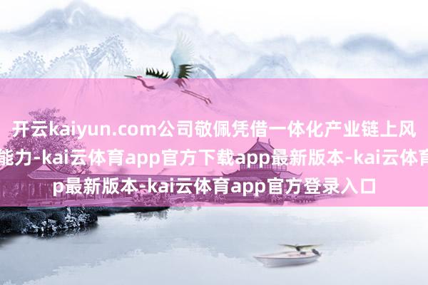 开云kaiyun.com公司敬佩凭借一体化产业链上风和执续的资本为止能力-kai云体育app官方下载app最新版本-kai云体育app官方登录入口