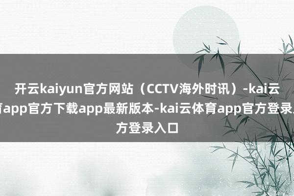开云kaiyun官方网站（CCTV海外时讯）-kai云体育app官方下载app最新版本-kai云体育app官方登录入口