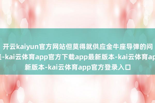 开云kaiyun官方网站但莫得就供应金牛座导弹的问题给出径直复兴-kai云体育app官方下载app最新版本-kai云体育app官方登录入口