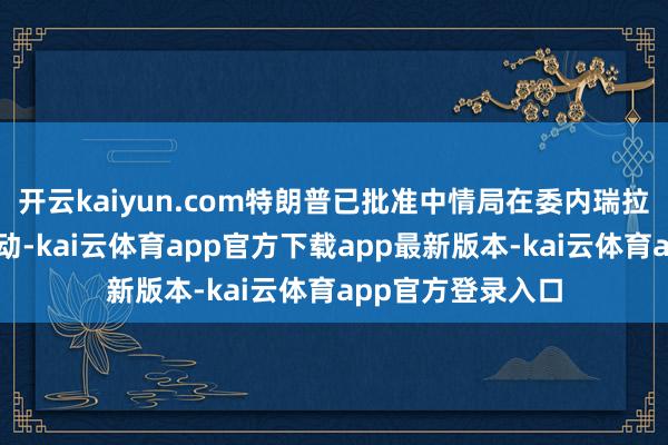 开云kaiyun.com特朗普已批准中情局在委内瑞拉境内实施高明行动-kai云体育app官方下载app最新版本-kai云体育app官方登录入口
