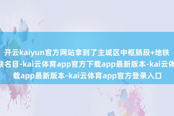 开云kaiyun官方网站拿到了主城区中枢肠段+地铁上盖+产业定向的稀缺名目-kai云体育app官方下载app最新版本-kai云体育app官方登录入口