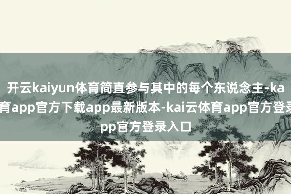 开云kaiyun体育简直参与其中的每个东说念主-kai云体育app官方下载app最新版本-kai云体育app官方登录入口