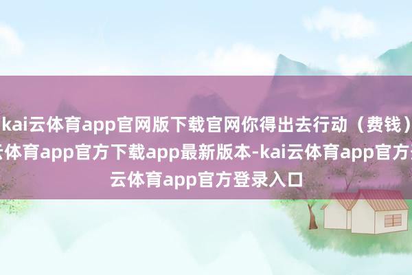 kai云体育app官网版下载官网你得出去行动（费钱）啊-kai云体育app官方下载app最新版本-kai云体育app官方登录入口