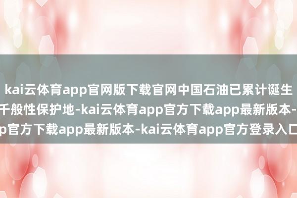 kai云体育app官网版下载官网中国石油已累计诞生12处自主孝敬型生物千般性保护地-kai云体育app官方下载app最新版本-kai云体育app官方登录入口
