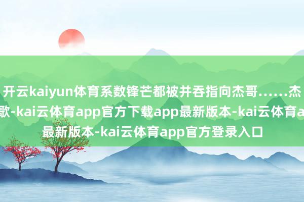开云kaiyun体育系数锋芒都被并吞指向杰哥……杰哥一辈子只爱唱歌-kai云体育app官方下载app最新版本-kai云体育app官方登录入口