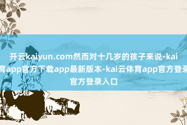 开云kaiyun.com然而对十几岁的孩子来说-kai云体育app官方下载app最新版本-kai云体育app官方登录入口
